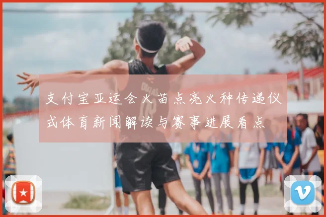 支付宝亚运会火苗点亮火种传递仪式体育新闻解读与赛事进展看点