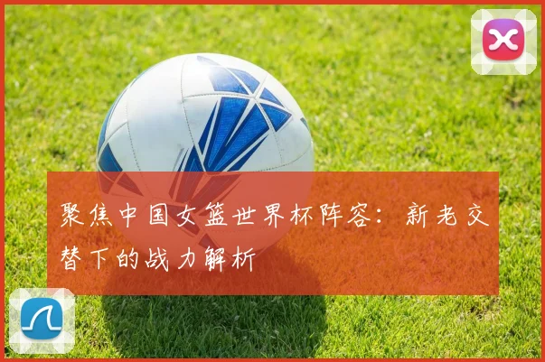 聚焦中国女篮世界杯阵容：新老交替下的战力解析