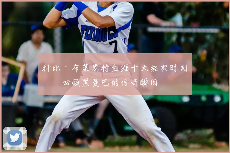 科比·布莱恩特生涯十大经典时刻：回顾黑曼巴的传奇瞬间