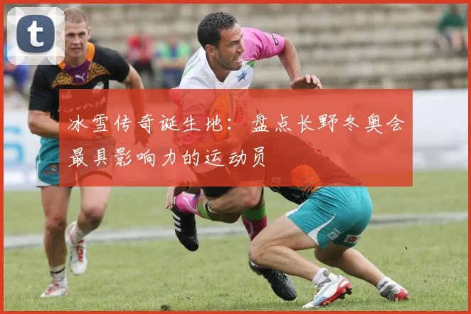 冰雪传奇诞生地：盘点长野冬奥会最具影响力的运动员