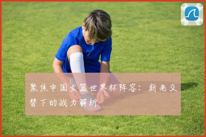 聚焦中国女篮世界杯阵容：新老交替下的战力解析