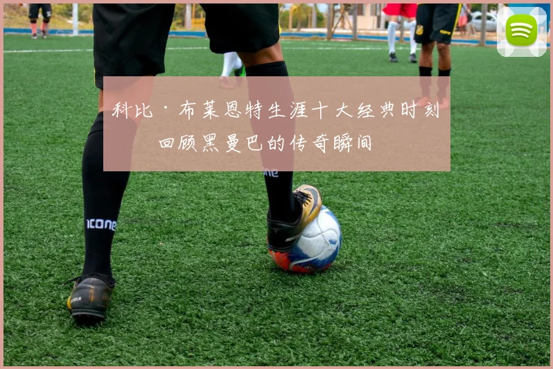 科比·布莱恩特生涯十大经典时刻：回顾黑曼巴的传奇瞬间